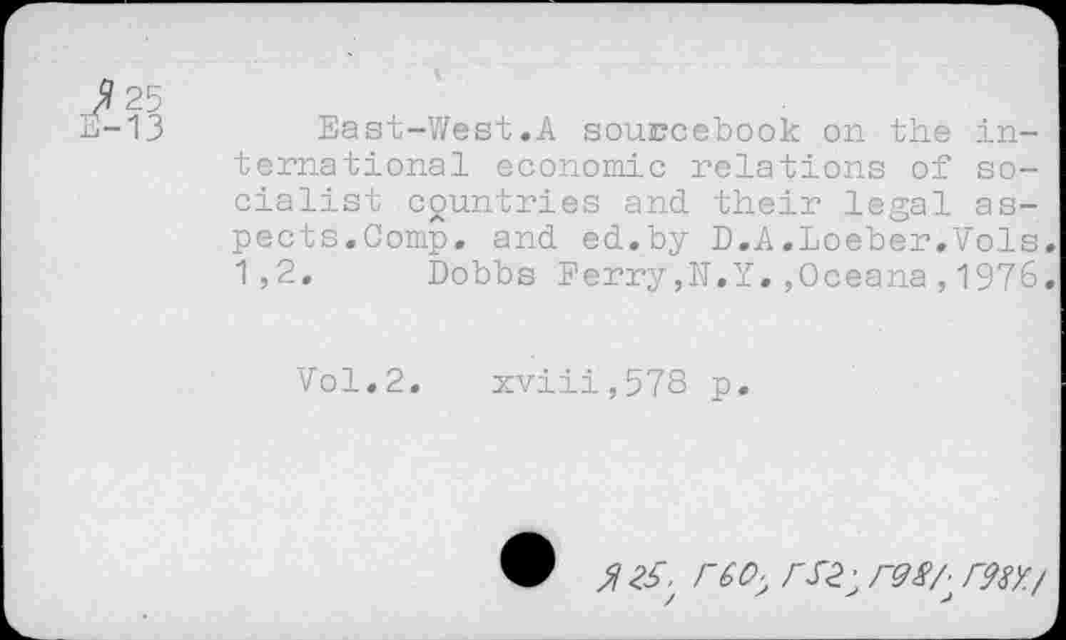 ﻿25
13	East-West.A sourcebook on the in-
ternational economic relations of socialist countries and their legal aspects.Comp. and ed.by D.A.Loeber.Vols 1,2. Dobbs Ferry,N.Y.,Oceana,1976
Vol.2. xviii,578 p.
$ rèOy r9S/^ r98Y./